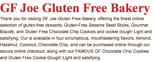GF Joe Gluten Free Bakery Thank you for visiting GF Joe Gluten Free Bakery, offering the finest online selection of gluten-free desserts, Gluten-Free Sesame Seed Sticks, Gourmet Biscotti, and Gluten Free Chocolate Chip Cookies and cookie dough! Light and satisfying. Our is available in four scrumptious, mouthwatering flavors: Almond, Hazelnut, Coconut, Chocolate Chip, and can be purchased online through our secure online checkout, along with our FAMOUS GF Chocolate Chip Cookies and Gluten Free Cookie Dough! Light and satisfying.